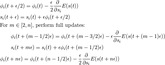 & \phi_i(t + \epsilon/2) = \phi_i(t) -
   \frac{\epsilon}{2} \frac{\partial{}}{\partial s_i} E(s(t)) \\
   & s_i(t + \epsilon) = s_i(t) + \epsilon \phi_i(t + \epsilon/2) \\
   & \text{For } m \in [2,n]\text{, perform full updates: } \\
   & \qquad
     \phi_i(t + (m - 1/2)\epsilon) = \phi_i(t + (m-3/2)\epsilon) -
           \epsilon \frac{\partial{}}{\partial s_i} E(s(t + (m-1)\epsilon)) \\
           & \qquad
             s_i(t + m\epsilon) = s_i(t) + \epsilon \phi_i(t + (m-1/2)\epsilon) \\
             & \phi_i(t + n\epsilon) = \phi_i(t + (n-1/2)\epsilon) -
                  \frac{\epsilon}{2} \frac{\partial{}}{\partial s_i} E(s(t + n\epsilon)) \\
